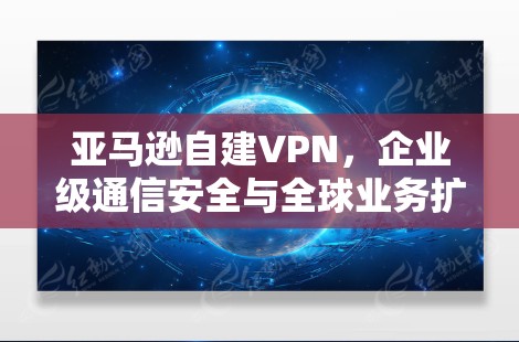 亚马逊自建VPN,企业级通信安全与全球业务扩展的关键举措