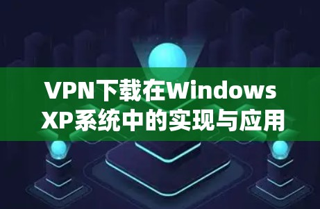 VPN下载在Windows XP系统中的实现与应用 VPN下载在Windows XP系统中的实现与应用