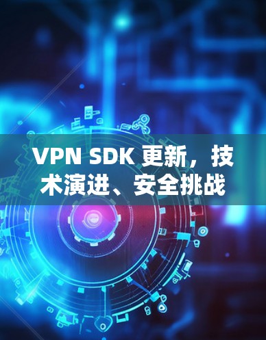 VPN SDK 更新,技术演进、安全挑战与开发者实践 VPN SDK 更新,技术演进、安全挑战与开发者实践